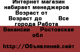 Интернет-магазин набирает менеджеров › Возраст от ­ 18 › Возраст до ­ 58 - Все города Работа » Вакансии   . Ростовская обл.